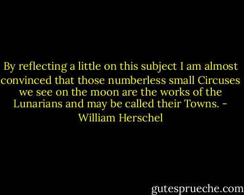By reflecting a little on this subject I am almost convinced that those numberless small Circuses we see on the moon are the works of the Lunarians and may be called their Towns. - William Herschel