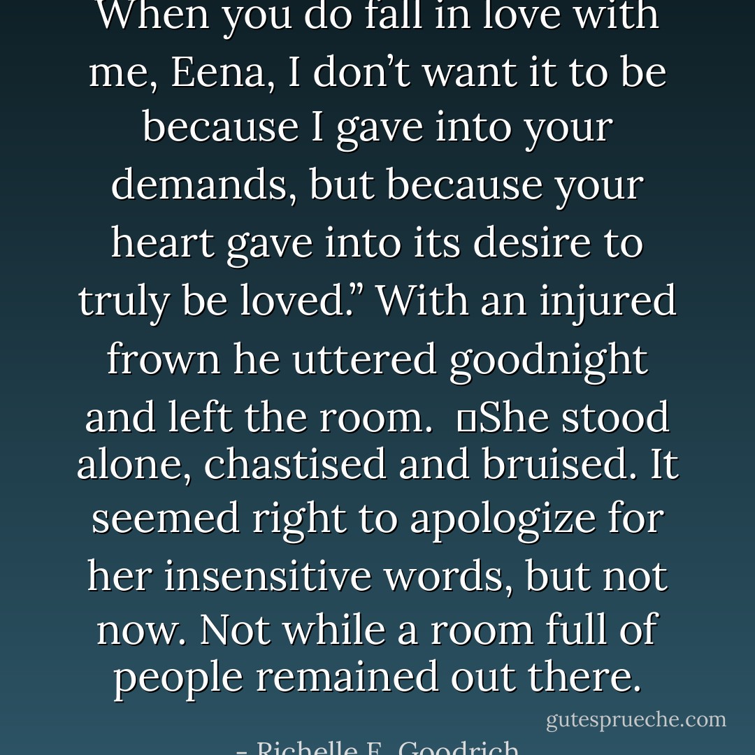 When you do fall in love with me, Eena, I don’t want it to be because I gave into your demands, but because your heart gave into its desire to truly be loved.” With an injured frown he uttered goodnight and left the room.<br /><br />	She stood alone, chastised and bruised. It seemed right to apologize for her insensitive words, but not now. Not while a room full of people remained out there. - Richelle E. Goodrich