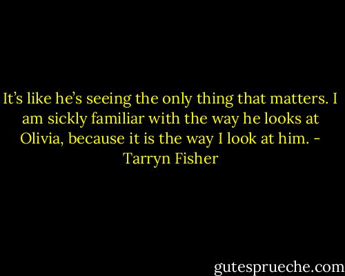 It’s like he’s seeing the only thing that matters. I am sickly familiar with the way he looks at Olivia, because it is the way I look at him. - Tarryn Fisher