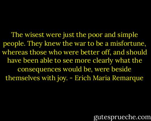 The wisest were just the poor and simple people. They knew the war to be a misfortune, whereas those who were better off, and should have been able to see more clearly what the consequences would be, were beside themselves with joy. - Erich Maria Remarque