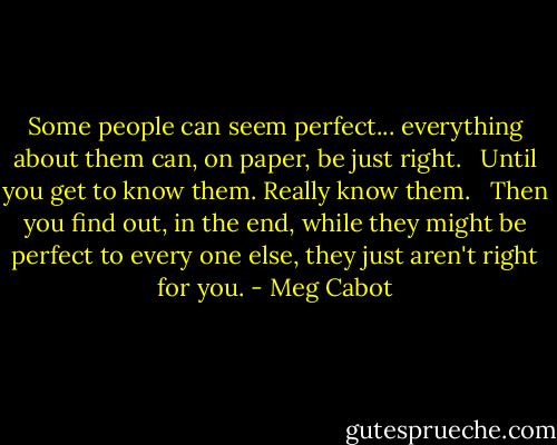 Some people can seem perfect... everything about them can, on paper, be just right. <br /><br />Until you get to know them. Really know them. <br /><br />Then you find out, in the end, while they might be perfect to every one else, they just aren't right for you. - Meg Cabot