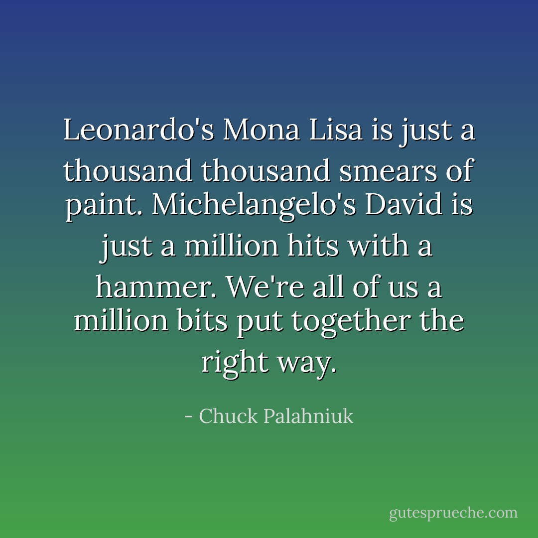 Leonardo's Mona Lisa is just a thousand thousand smears of paint. Michelangelo's David is just a million hits with a hammer. We're all of us a million bits put together the right way. - Chuck Palahniuk