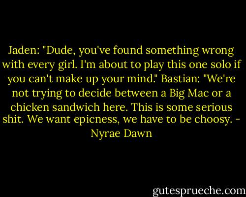 Jaden: "Dude, you've found something wrong with every girl. I'm about to play this one solo if you can't make up your mind."<br />Bastian: "We're not trying to decide between a Big Mac or a chicken sandwich here. This is some serious shit. We want epicness, we have to be choosy. - Nyrae Dawn