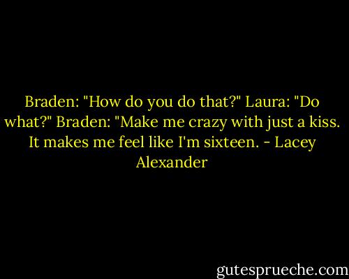 Braden: "How do you do that?"<br />Laura: "Do what?"<br />Braden: "Make me crazy with just a kiss. It makes me feel like I'm sixteen. - Lacey Alexander
