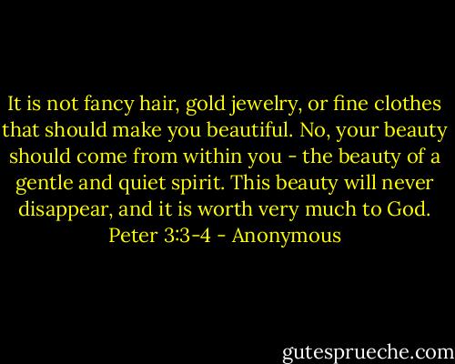It is not fancy hair, gold jewelry, or fine clothes that should make you beautiful. No, your beauty should come from within you - the beauty of a gentle and quiet spirit. This beauty will never disappear, and it is worth very much to God. Peter 3:3-4 - Anonymous