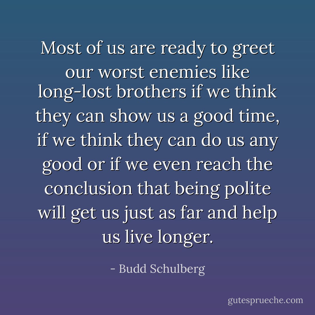 Most of us are ready to greet our worst enemies like long-lost brothers if we think they can show us a good time, if we think they can do us any good or if we even reach the conclusion that being polite will get us just as far and help us live longer. - Budd Schulberg