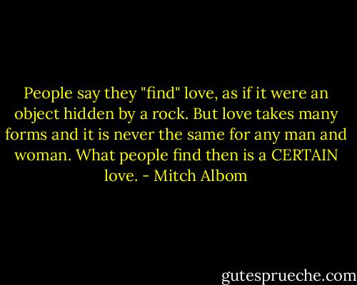 People say they "find" love, as if it were an object hidden by a rock. But love takes many forms and it is never the same for any man and woman. What people find then is a CERTAIN love. - Mitch Albom