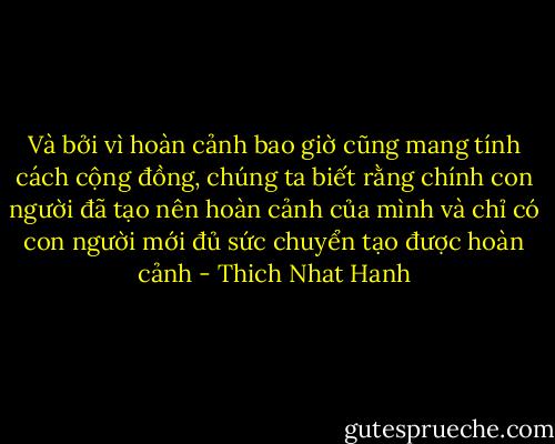 Và bởi vì hoàn cảnh bao giờ cũng mang tính cách cộng đồng, chúng ta biết rằng chính con người đã tạo nên hoàn cảnh của mình và chỉ có con người mới đủ sức chuyển tạo được hoàn cảnh - Thich Nhat Hanh