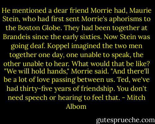 He mentioned a dear friend Morrie had, Maurie Stein, who had first sent Morrie's aphorisms to the Boston Globe. They had been together at Brandeis since the early sixties. Now Stein was going deaf. Koppel imagined the two men together one day, one unable to speak, the other unable to hear. What would that be like?<br />"We will hold hands," Morrie said. "And there'll be a lot of love passing between us. Ted, we've had thirty-five years of friendship. You don't need speech or hearing to feel that. - Mitch Albom