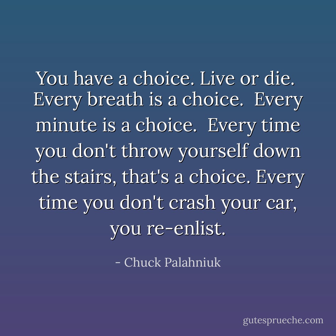 You have a choice. Live or die. <br />Every breath is a choice. <br />Every minute is a choice. <br />Every time you don't throw yourself down the stairs, that's a choice. Every time you don't crash your car, you re-enlist. - Chuck Palahniuk
