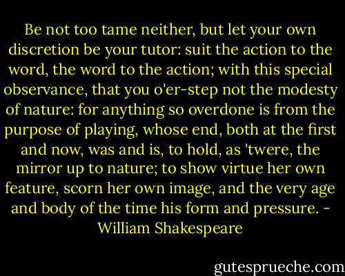 Be not too tame neither, but let your own discretion be your tutor: suit the action to the word, the word to the action; with this special observance, that you o'er-step not the modesty of nature: for anything so overdone is from the purpose of playing, whose end, both at the first and now, was and is, to hold, as 'twere, the mirror up to nature; to show virtue her own feature, scorn her own image, and the very age and body of the time his form and pressure. - William Shakespeare