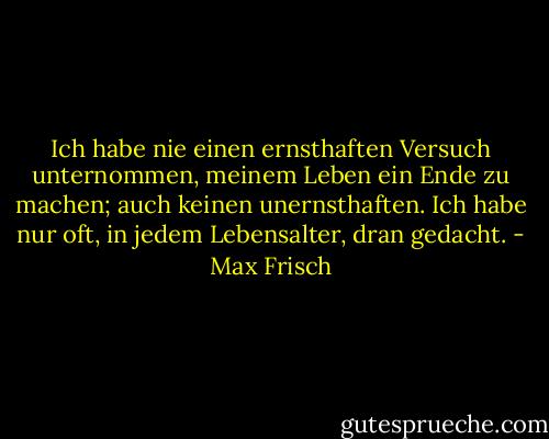 Ich habe nie einen ernsthaften Versuch unternommen, meinem Leben ein Ende zu machen; auch keinen unernsthaften. Ich habe nur oft, in jedem Lebensalter, dran gedacht. - Max Frisch