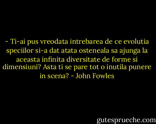 - Ti-ai pus vreodata intrebarea de ce evolutia speciilor si-a dat atata osteneala sa ajunga la aceasta infinita diversitate de forme si dimensiuni? Asta ti se pare tot o inutila punere in scena? - John Fowles