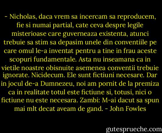 - Nicholas, daca vrem sa incercam sa reproducem, fie si numai partial, cate ceva despre legile misterioase care guverneaza existenta, atunci trebuie sa stim sa depasim unele din conventiile pe care omul le-a inventat pentru a tine in frau aceste scopuri fundamentale. Asta nu inseamana ca in vietile noastre obisnuite asemenea conventii trebuie ignorate. Nicidecum. Ele sunt fictiuni necesare. Dar in jocul de-a Dumnezeu, noi am pornit de la premiza ca in realitate totul este fictiune si, totusi, nici o fictiune nu este necesara. Zambi: M-ai dacut sa spun mai mlt decat aveam de gand. - John Fowles