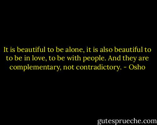 It is beautiful to be alone, it is also beautiful to to be in love, to be with people. And they are complementary, not contradictory. - Osho