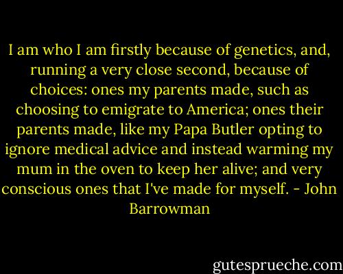 I am who I am firstly because of genetics, and, running a very close second, because of choices: ones my parents made, such as choosing to emigrate to America; ones their parents made, like my Papa Butler opting to ignore medical advice and instead warming my mum in the oven to keep her alive; and very conscious ones that I've made for myself. - John Barrowman