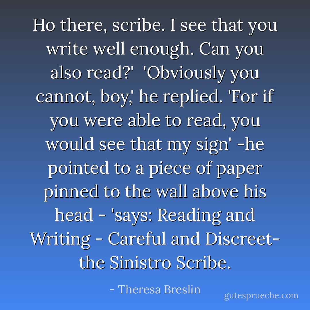 Ho there, scribe. I see that you write well enough. Can you also read?'<br /><br />'Obviously you cannot, boy,' he replied. 'For if you were able to read, you would see that my sign' -he pointed to a piece of paper pinned to the wall above his head - 'says: Reading and Writing - Careful and Discreet- the Sinistro Scribe. - Theresa Breslin