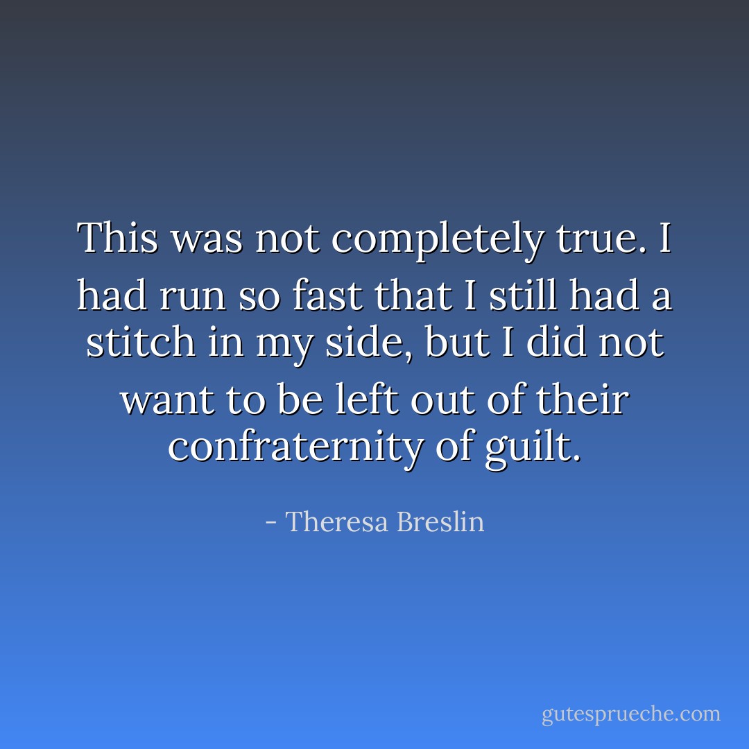 This was not completely true. I had run so fast that I still had a stitch in my side, but I did not want to be left out of their confraternity of guilt. - Theresa Breslin