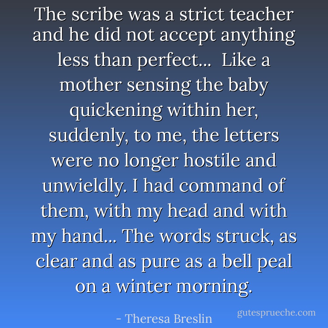 The scribe was a strict teacher and he did not accept anything less than perfect...<br /><br />Like a mother sensing the baby quickening within her, suddenly, to me, the letters were no longer hostile and unwieldly. I had command of them, with my head and with my hand...<br />The words struck, as clear and as pure as a bell peal on a winter morning. - Theresa Breslin