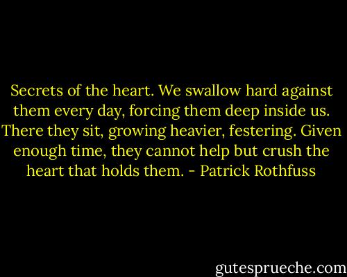 Secrets of the heart. We swallow hard against them every day, forcing them deep inside us. There they sit, growing heavier, festering. Given enough time, they cannot help but crush the heart that holds them. - Patrick Rothfuss