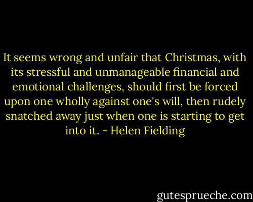 It seems wrong and unfair that Christmas, with its stressful and unmanageable financial and emotional challenges, should first be forced upon one wholly against one's will, then rudely snatched away just when one is starting to get into it. - Helen Fielding