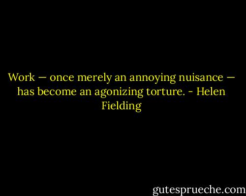 Work — once merely an annoying nuisance — has become an agonizing torture. - Helen Fielding
