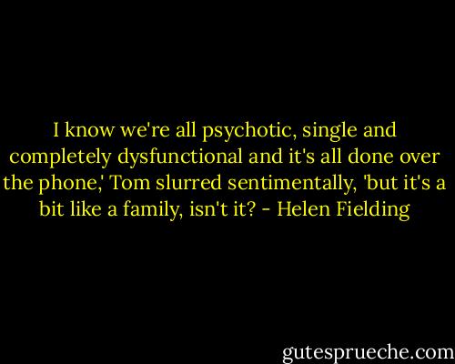 I know we're all psychotic, single and completely dysfunctional and it's all done over the phone,' Tom slurred sentimentally, 'but it's a bit like a family, isn't it? - Helen Fielding