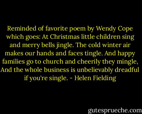 Reminded of favorite poem by Wendy Cope which goes:<br />At Christmas little children sing and merry bells jingle.<br />The cold winter air makes our hands and faces tingle.<br />And happy families go to church and cheerily they mingle,<br />And the whole business is unbelievably dreadful if you're single. - Helen Fielding