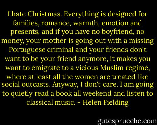 I hate Christmas. Everything is designed for families, romance, warmth, emotion and presents, and if you have no boyfriend, no money, your mother is going out with a missing Portuguese criminal and your friends don't want to be your friend anymore, it makes you want to emigrate to a vicious Muslim regime, where at least all the<br />women are treated like social outcasts. Anyway, I don't care. I am going to quietly read a book all<br />weekend and listen to classical music. - Helen Fielding