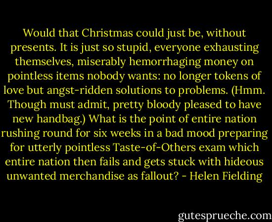 Would that Christmas could just be, without presents. It is just so stupid, everyone<br />exhausting themselves, miserably hemorrhaging money on pointless items nobody wants: no<br />longer tokens of love but angst-ridden solutions to problems. (Hmm. Though must admit, pretty bloody pleased to have new handbag.) What is the point of entire nation rushing round for six<br />weeks in a bad mood preparing for utterly pointless Taste-of-Others exam which entire nation then<br />fails and gets stuck with hideous unwanted merchandise as fallout? - Helen Fielding