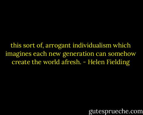 this sort of, arrogant individualism which imagines each new generation can somehow create the world afresh. - Helen Fielding