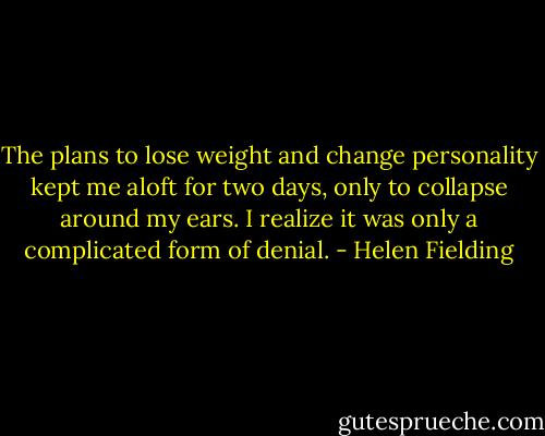 The plans to lose weight and change personality kept me aloft for two days, only to collapse around my ears. I realize it was only a complicated form of<br />denial. - Helen Fielding