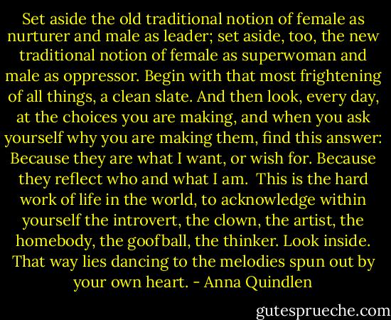 Set aside the old traditional notion of female as nurturer and male as leader; set aside, too, the new traditional notion of female as superwoman and male as oppressor. Begin with that most frightening of all things, a clean slate. And then look, every day, at the choices you are making, and when you ask yourself why you are making them, find this answer: Because they are what I want, or wish for. Because they reflect who and what I am.<br /><br />This is the hard work of life in the world, to acknowledge within yourself the introvert, the clown, the artist, the homebody, the goofball, the thinker. Look inside. That way lies dancing to the melodies spun out by your own heart. - Anna Quindlen