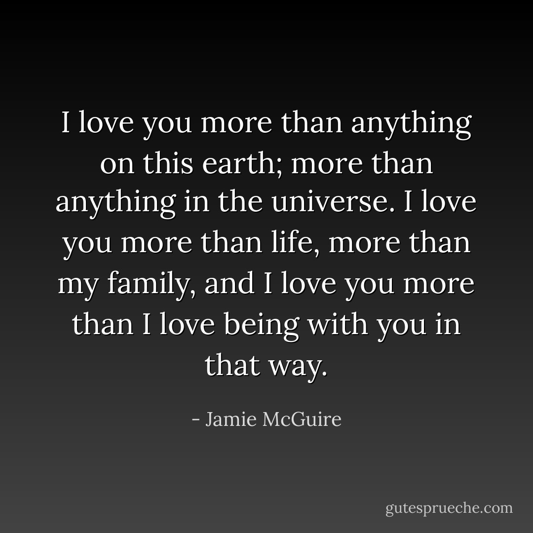 I love you more than anything on<br />this earth; more than anything in the universe. I love you more<br />than life, more than my family, and I love you more than I love<br />being with you in that way. - Jamie McGuire