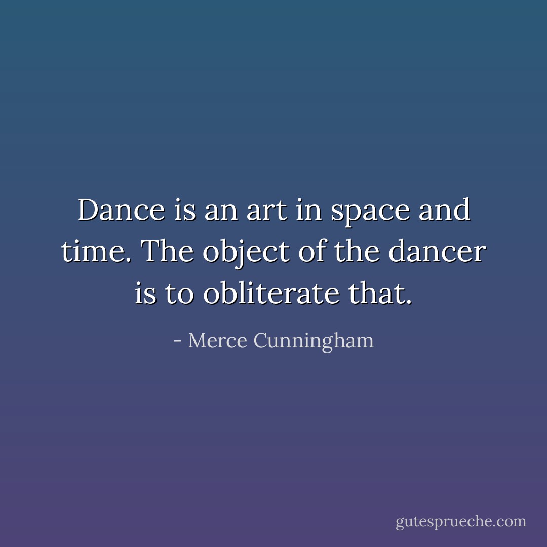 Dance is an art in space and time. The object of the dancer is to obliterate that. - Merce Cunningham
