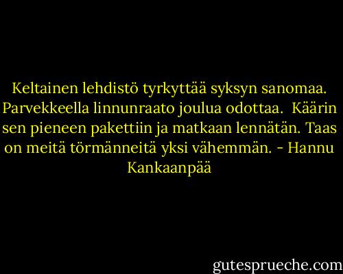 Keltainen lehdistö tyrkyttää<br />syksyn sanomaa.<br />Parvekkeella linnunraato<br />joulua odottaa.<br /><br />Käärin sen pieneen pakettiin<br />ja matkaan lennätän.<br />Taas on meitä törmänneitä<br />yksi vähemmän. - Hannu Kankaanpää