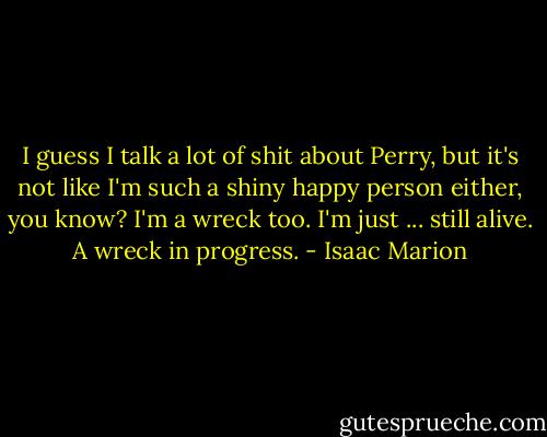 I guess I talk a lot of shit about Perry, but it's not like I'm such a shiny happy person either, you know? I'm a wreck too. I'm just ... still alive. A wreck in progress. - Isaac Marion