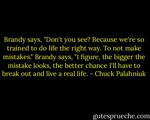 Brandy says, "Don't you see? Because we're so trained to do life the right way. To not make mistakes." Brandy says, "I figure, the bigger the mistake looks, the better chance I'll have to break out and live a real life. - Chuck Palahniuk