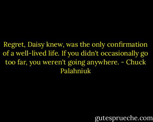 Regret, Daisy knew, was the only confirmation of a well-lived life. If you didn't occasionally go too far, you weren't going anywhere. - Chuck Palahniuk