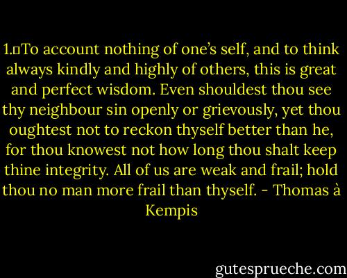 1.	To account nothing of one’s self, and to think always kindly and highly of others, this is great and perfect wisdom. Even shouldest thou see thy neighbour sin openly or grievously, yet thou oughtest not to reckon thyself better than he, for thou knowest not how long thou shalt keep thine integrity. All of us are weak and frail; hold thou no man more frail than thyself. - Thomas à Kempis