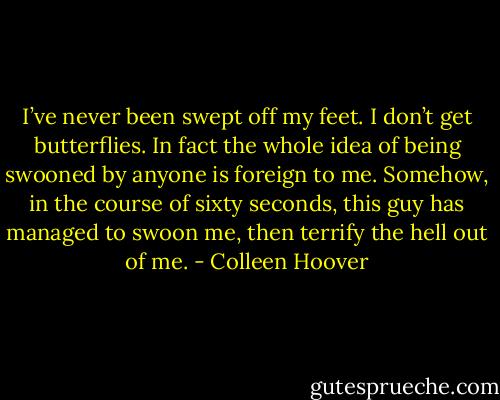 I’ve never been swept off my feet. I don’t get butterflies. In fact the whole idea of being swooned by anyone is foreign to me. Somehow, in the course of sixty seconds, this guy has managed to swoon me, then terrify the hell out of me. - Colleen Hoover