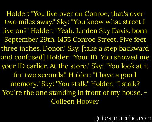 Holder: "You live over on Conroe, that's over two miles away."<br />Sky: "You know what street I live on?"<br />Holder: "Yeah. Linden Sky Davis, born September 29th. 1455 Conroe Street. Five feet three inches. Donor."<br />Sky: [take a step backward and confused]<br />Holder: "Your ID. You showed me your ID earlier. At the store."<br />Sky: "You look at it for two seconds."<br />Holder: "I have a good memory."<br />Sky: "You stalk."<br />Holder: "I stalk? You're the one standing in front of my house. - Colleen Hoover