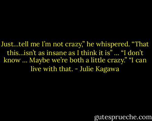 Just…tell me I’m not crazy,” he whispered. “That this…isn’t as insane as I think it is”<br />…<br />“I don’t know … Maybe we’re both a little crazy.”<br />“I can live with that. - Julie Kagawa