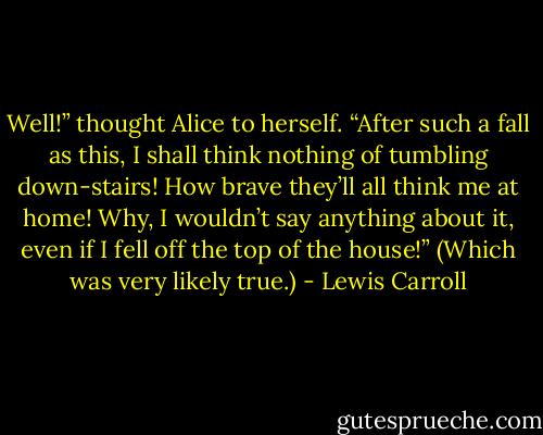Well!” thought Alice to herself. “After such a fall as this, I shall think nothing of tumbling down-stairs! How brave they’ll all think me at home! Why, I wouldn’t say anything about it, even if I fell off the top of the house!” (Which was very likely true.) - Lewis Carroll