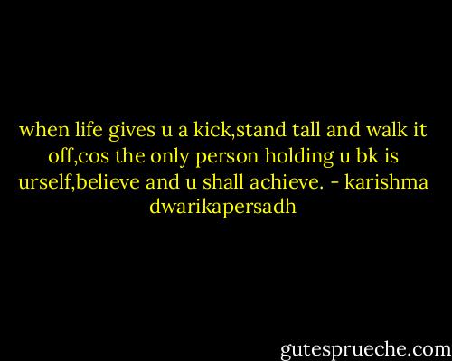 when life gives u a kick,stand tall and walk it off,cos the only person holding u bk is urself,believe and u shall achieve. - karishma dwarikapersadh