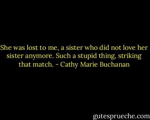 She was lost to me, a sister who did not love her sister anymore. Such a stupid thing, striking that match. - Cathy Marie Buchanan