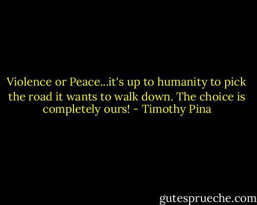 Violence or Peace...it's up to humanity to pick the road it wants to walk down.<br />The choice is completely ours! - Timothy Pina