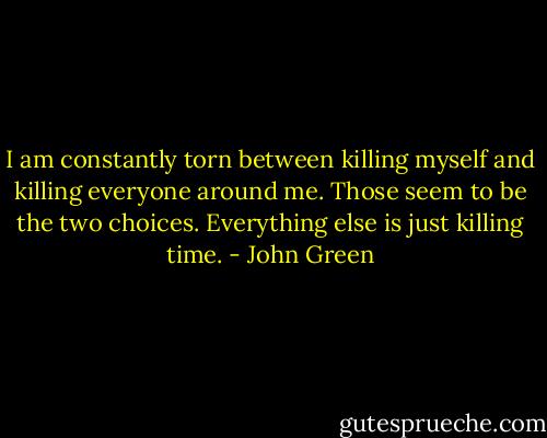 I am constantly torn between killing myself and killing everyone around me. Those seem to be the two choices. Everything else is just killing time. - John Green