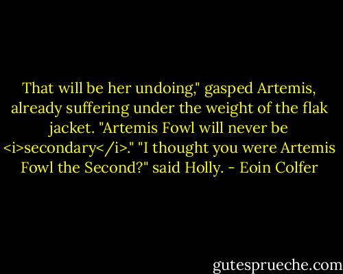 That will be her undoing," gasped Artemis, already suffering under the weight of the flak jacket. "Artemis Fowl will never be <i>secondary</i>."<br />"I thought you were Artemis Fowl the Second?" said Holly. - Eoin Colfer