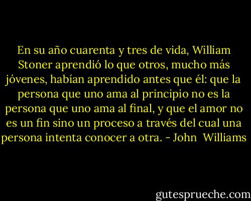 En su año cuarenta y tres de vida, William Stoner aprendió lo que otros, mucho más jóvenes, habían aprendido antes que él: que la persona que uno ama al principio no es la persona que uno ama al final, y que el amor no es un fin sino un proceso a través del cual una persona intenta conocer a otra. - John  Williams